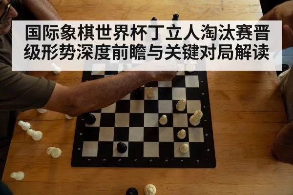 国际象棋世界杯丁立人淘汰赛晋级形势深度前瞻与关键对局解读